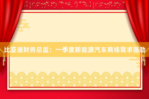 比亚迪财务总监：一季度新能源汽车商场需求强劲