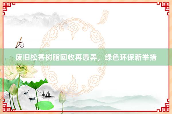 废旧松香树脂回收再愚弄，绿色环保新举措
