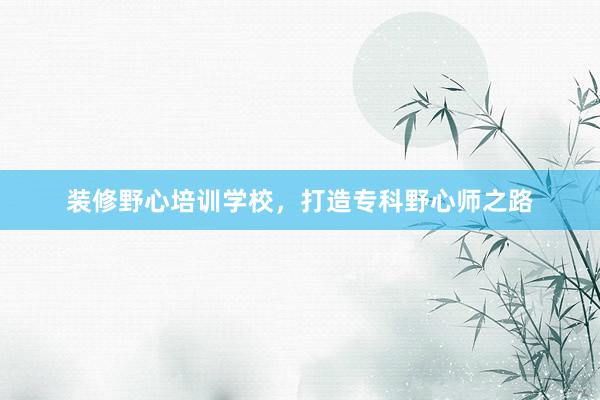 装修野心培训学校，打造专科野心师之路